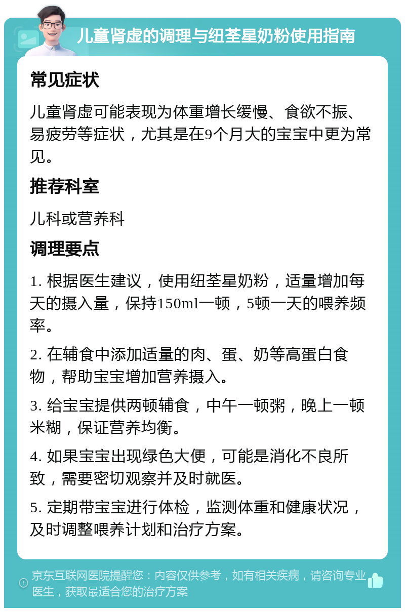 儿童肾虚的调理与纽荃星奶粉使用指南 常见症状 儿童肾虚可能表现为体重增长缓慢、食欲不振、易疲劳等症状，尤其是在9个月大的宝宝中更为常见。 推荐科室 儿科或营养科 调理要点 1. 根据医生建议，使用纽荃星奶粉，适量增加每天的摄入量，保持150ml一顿，5顿一天的喂养频率。 2. 在辅食中添加适量的肉、蛋、奶等高蛋白食物，帮助宝宝增加营养摄入。 3. 给宝宝提供两顿辅食，中午一顿粥，晚上一顿米糊，保证营养均衡。 4. 如果宝宝出现绿色大便，可能是消化不良所致，需要密切观察并及时就医。 5. 定期带宝宝进行体检，监测体重和健康状况，及时调整喂养计划和治疗方案。