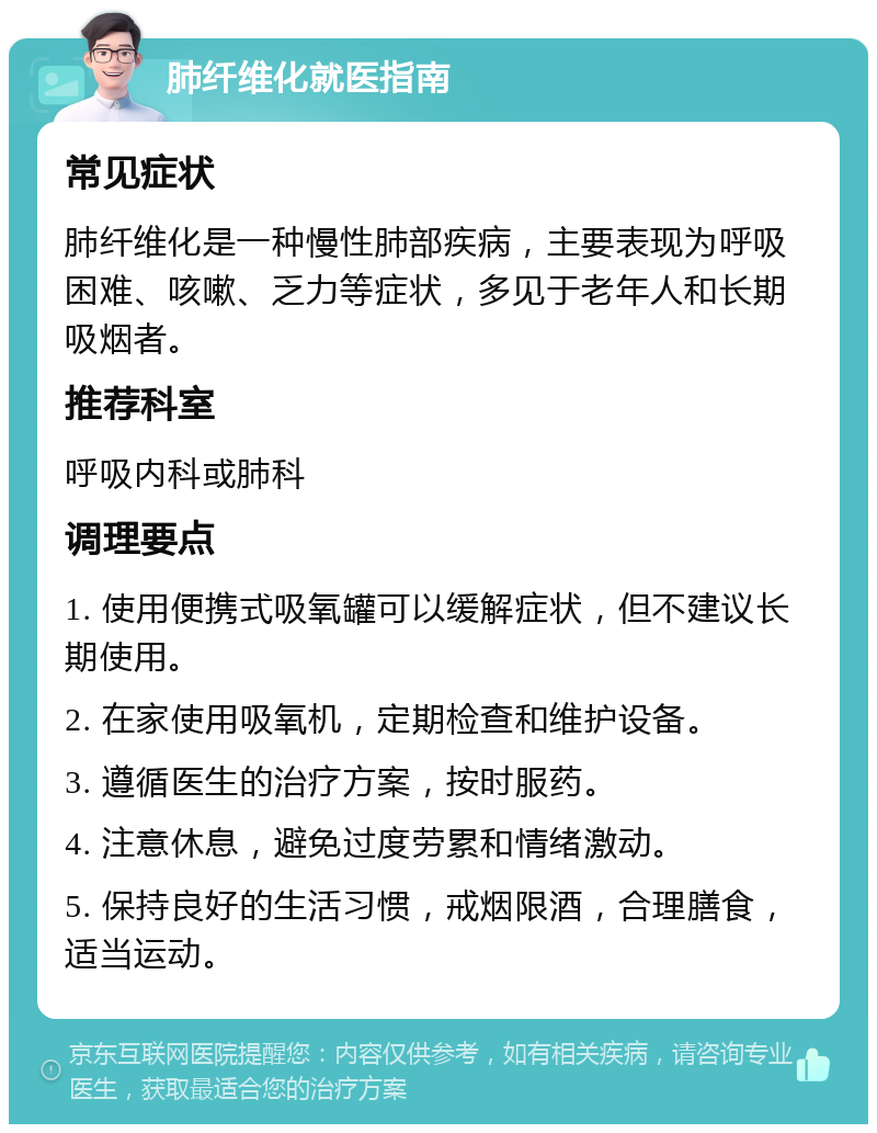 肺纤维化就医指南 常见症状 肺纤维化是一种慢性肺部疾病，主要表现为呼吸困难、咳嗽、乏力等症状，多见于老年人和长期吸烟者。 推荐科室 呼吸内科或肺科 调理要点 1. 使用便携式吸氧罐可以缓解症状，但不建议长期使用。 2. 在家使用吸氧机，定期检查和维护设备。 3. 遵循医生的治疗方案，按时服药。 4. 注意休息，避免过度劳累和情绪激动。 5. 保持良好的生活习惯，戒烟限酒，合理膳食，适当运动。