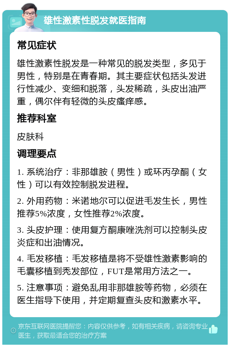 雄性激素性脱发就医指南 常见症状 雄性激素性脱发是一种常见的脱发类型，多见于男性，特别是在青春期。其主要症状包括头发进行性减少、变细和脱落，头发稀疏，头皮出油严重，偶尔伴有轻微的头皮瘙痒感。 推荐科室 皮肤科 调理要点 1. 系统治疗：非那雄胺（男性）或环丙孕酮（女性）可以有效控制脱发进程。 2. 外用药物：米诺地尔可以促进毛发生长，男性推荐5%浓度，女性推荐2%浓度。 3. 头皮护理：使用复方酮康唑洗剂可以控制头皮炎症和出油情况。 4. 毛发移植：毛发移植是将不受雄性激素影响的毛囊移植到秃发部位，FUT是常用方法之一。 5. 注意事项：避免乱用非那雄胺等药物，必须在医生指导下使用，并定期复查头皮和激素水平。