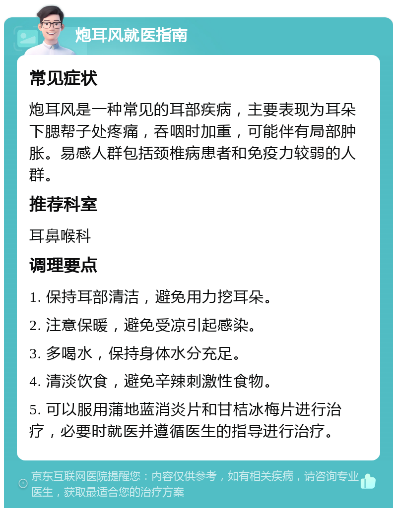 炮耳风就医指南 常见症状 炮耳风是一种常见的耳部疾病，主要表现为耳朵下腮帮子处疼痛，吞咽时加重，可能伴有局部肿胀。易感人群包括颈椎病患者和免疫力较弱的人群。 推荐科室 耳鼻喉科 调理要点 1. 保持耳部清洁，避免用力挖耳朵。 2. 注意保暖，避免受凉引起感染。 3. 多喝水，保持身体水分充足。 4. 清淡饮食，避免辛辣刺激性食物。 5. 可以服用蒲地蓝消炎片和甘桔冰梅片进行治疗，必要时就医并遵循医生的指导进行治疗。