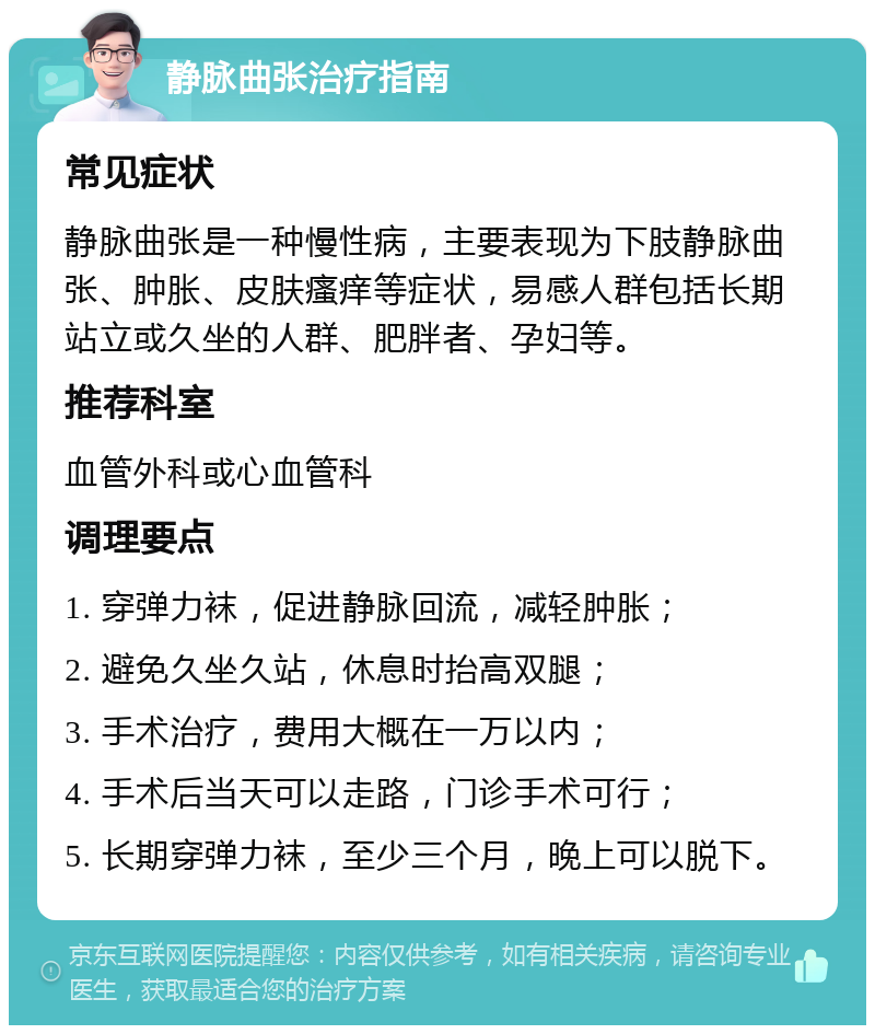 静脉曲张治疗指南 常见症状 静脉曲张是一种慢性病，主要表现为下肢静脉曲张、肿胀、皮肤瘙痒等症状，易感人群包括长期站立或久坐的人群、肥胖者、孕妇等。 推荐科室 血管外科或心血管科 调理要点 1. 穿弹力袜，促进静脉回流，减轻肿胀； 2. 避免久坐久站，休息时抬高双腿； 3. 手术治疗，费用大概在一万以内； 4. 手术后当天可以走路，门诊手术可行； 5. 长期穿弹力袜，至少三个月，晚上可以脱下。