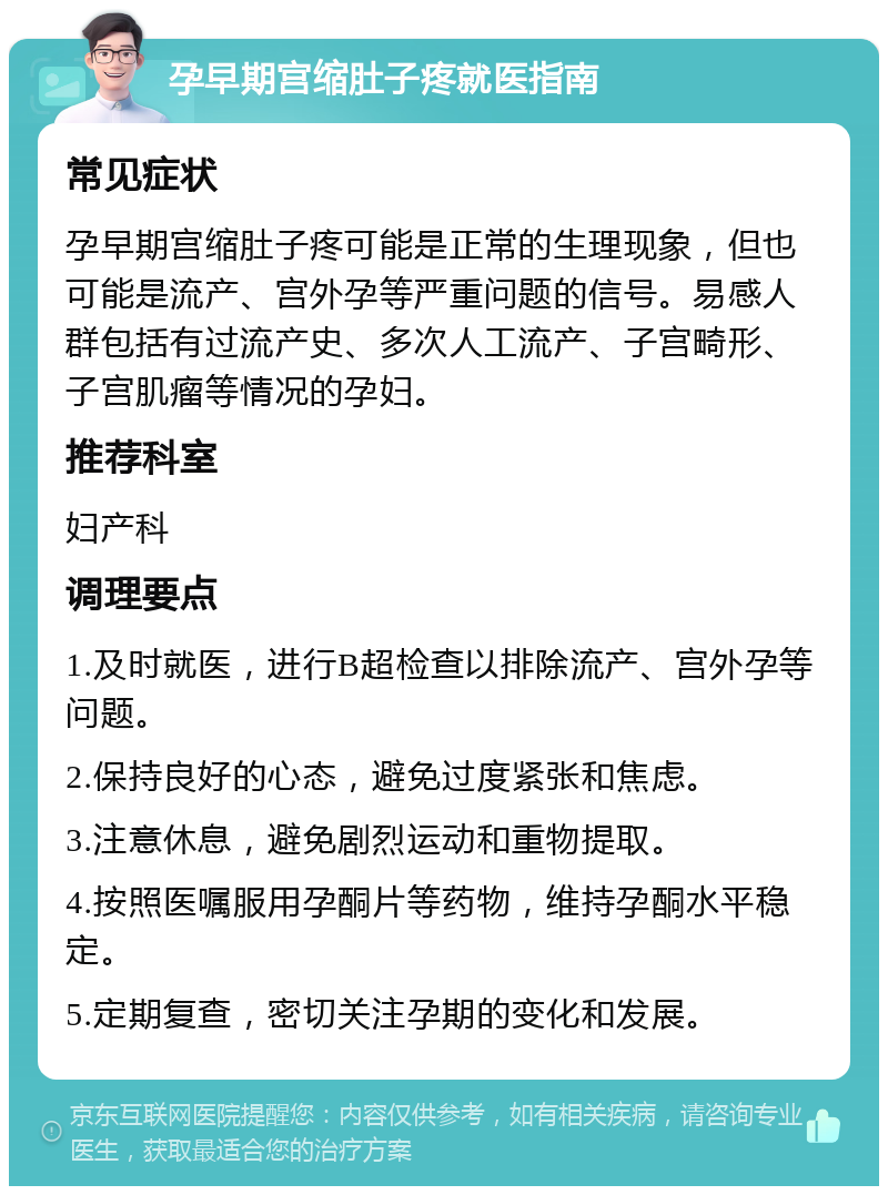 孕早期宫缩肚子疼就医指南 常见症状 孕早期宫缩肚子疼可能是正常的生理现象，但也可能是流产、宫外孕等严重问题的信号。易感人群包括有过流产史、多次人工流产、子宫畸形、子宫肌瘤等情况的孕妇。 推荐科室 妇产科 调理要点 1.及时就医，进行B超检查以排除流产、宫外孕等问题。 2.保持良好的心态，避免过度紧张和焦虑。 3.注意休息，避免剧烈运动和重物提取。 4.按照医嘱服用孕酮片等药物，维持孕酮水平稳定。 5.定期复查，密切关注孕期的变化和发展。