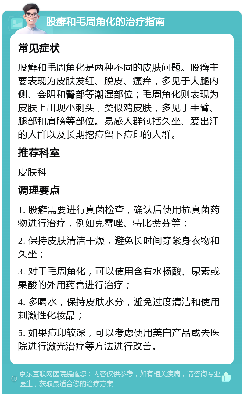 股癣和毛周角化的治疗指南 常见症状 股癣和毛周角化是两种不同的皮肤问题。股癣主要表现为皮肤发红、脱皮、瘙痒，多见于大腿内侧、会阴和臀部等潮湿部位；毛周角化则表现为皮肤上出现小刺头，类似鸡皮肤，多见于手臂、腿部和肩膀等部位。易感人群包括久坐、爱出汗的人群以及长期挖痘留下痘印的人群。 推荐科室 皮肤科 调理要点 1. 股癣需要进行真菌检查，确认后使用抗真菌药物进行治疗，例如克霉唑、特比萘芬等； 2. 保持皮肤清洁干燥，避免长时间穿紧身衣物和久坐； 3. 对于毛周角化，可以使用含有水杨酸、尿素或果酸的外用药膏进行治疗； 4. 多喝水，保持皮肤水分，避免过度清洁和使用刺激性化妆品； 5. 如果痘印较深，可以考虑使用美白产品或去医院进行激光治疗等方法进行改善。