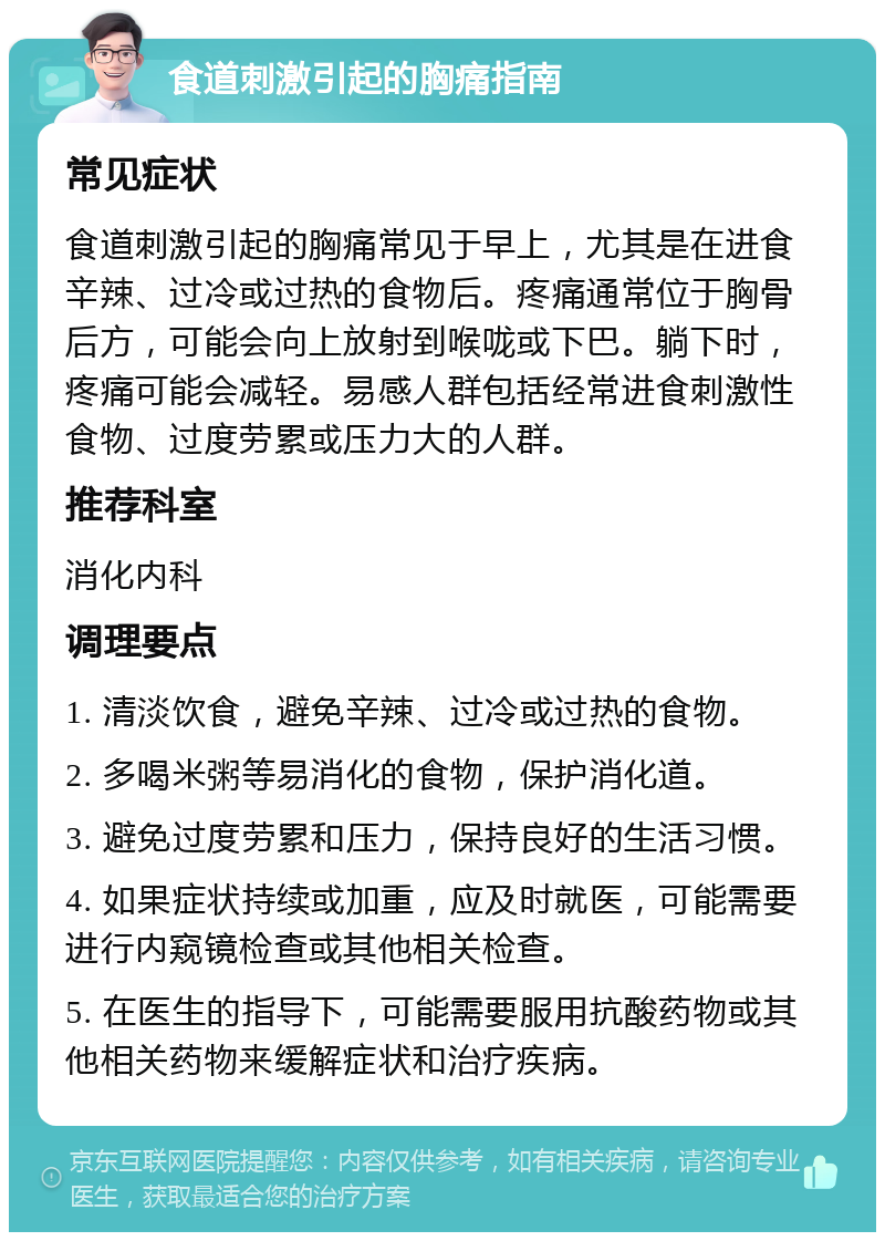 食道刺激引起的胸痛指南 常见症状 食道刺激引起的胸痛常见于早上，尤其是在进食辛辣、过冷或过热的食物后。疼痛通常位于胸骨后方，可能会向上放射到喉咙或下巴。躺下时，疼痛可能会减轻。易感人群包括经常进食刺激性食物、过度劳累或压力大的人群。 推荐科室 消化内科 调理要点 1. 清淡饮食，避免辛辣、过冷或过热的食物。 2. 多喝米粥等易消化的食物，保护消化道。 3. 避免过度劳累和压力，保持良好的生活习惯。 4. 如果症状持续或加重，应及时就医，可能需要进行内窥镜检查或其他相关检查。 5. 在医生的指导下，可能需要服用抗酸药物或其他相关药物来缓解症状和治疗疾病。