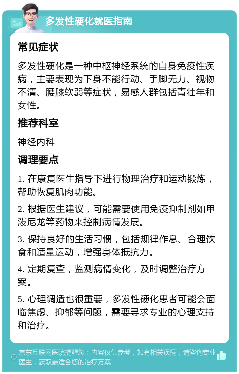 多发性硬化就医指南 常见症状 多发性硬化是一种中枢神经系统的自身免疫性疾病，主要表现为下身不能行动、手脚无力、视物不清、腰膝软弱等症状，易感人群包括青壮年和女性。 推荐科室 神经内科 调理要点 1. 在康复医生指导下进行物理治疗和运动锻炼，帮助恢复肌肉功能。 2. 根据医生建议，可能需要使用免疫抑制剂如甲泼尼龙等药物来控制病情发展。 3. 保持良好的生活习惯，包括规律作息、合理饮食和适量运动，增强身体抵抗力。 4. 定期复查，监测病情变化，及时调整治疗方案。 5. 心理调适也很重要，多发性硬化患者可能会面临焦虑、抑郁等问题，需要寻求专业的心理支持和治疗。