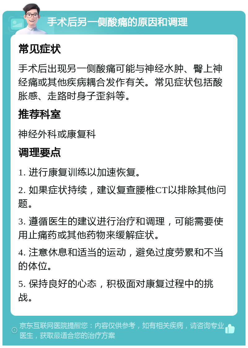 手术后另一侧酸痛的原因和调理 常见症状 手术后出现另一侧酸痛可能与神经水肿、臀上神经痛或其他疾病耦合发作有关。常见症状包括酸胀感、走路时身子歪斜等。 推荐科室 神经外科或康复科 调理要点 1. 进行康复训练以加速恢复。 2. 如果症状持续，建议复查腰椎CT以排除其他问题。 3. 遵循医生的建议进行治疗和调理，可能需要使用止痛药或其他药物来缓解症状。 4. 注意休息和适当的运动，避免过度劳累和不当的体位。 5. 保持良好的心态，积极面对康复过程中的挑战。