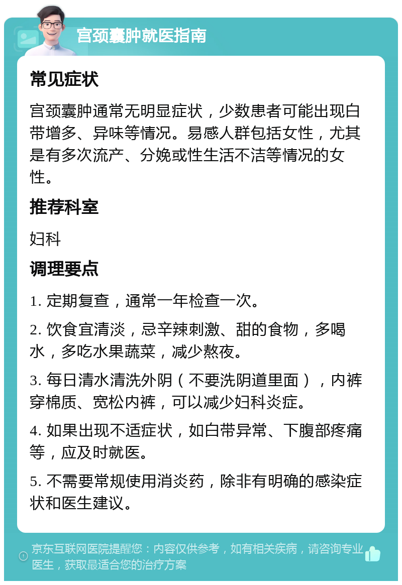 宫颈囊肿就医指南 常见症状 宫颈囊肿通常无明显症状，少数患者可能出现白带增多、异味等情况。易感人群包括女性，尤其是有多次流产、分娩或性生活不洁等情况的女性。 推荐科室 妇科 调理要点 1. 定期复查，通常一年检查一次。 2. 饮食宜清淡，忌辛辣刺激、甜的食物，多喝水，多吃水果蔬菜，减少熬夜。 3. 每日清水清洗外阴（不要洗阴道里面），内裤穿棉质、宽松内裤，可以减少妇科炎症。 4. 如果出现不适症状，如白带异常、下腹部疼痛等，应及时就医。 5. 不需要常规使用消炎药，除非有明确的感染症状和医生建议。