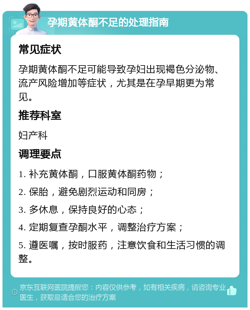 孕期黄体酮不足的处理指南 常见症状 孕期黄体酮不足可能导致孕妇出现褐色分泌物、流产风险增加等症状，尤其是在孕早期更为常见。 推荐科室 妇产科 调理要点 1. 补充黄体酮，口服黄体酮药物； 2. 保胎，避免剧烈运动和同房； 3. 多休息，保持良好的心态； 4. 定期复查孕酮水平，调整治疗方案； 5. 遵医嘱，按时服药，注意饮食和生活习惯的调整。