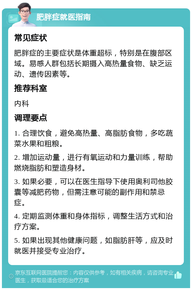 肥胖症就医指南 常见症状 肥胖症的主要症状是体重超标，特别是在腹部区域。易感人群包括长期摄入高热量食物、缺乏运动、遗传因素等。 推荐科室 内科 调理要点 1. 合理饮食，避免高热量、高脂肪食物，多吃蔬菜水果和粗粮。 2. 增加运动量，进行有氧运动和力量训练，帮助燃烧脂肪和塑造身材。 3. 如果必要，可以在医生指导下使用奥利司他胶囊等减肥药物，但需注意可能的副作用和禁忌症。 4. 定期监测体重和身体指标，调整生活方式和治疗方案。 5. 如果出现其他健康问题，如脂肪肝等，应及时就医并接受专业治疗。