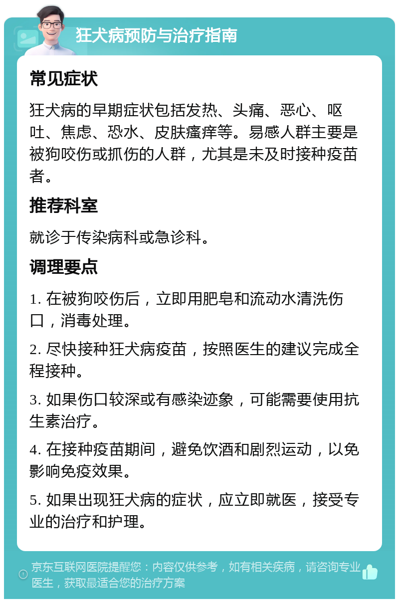 狂犬病预防与治疗指南 常见症状 狂犬病的早期症状包括发热、头痛、恶心、呕吐、焦虑、恐水、皮肤瘙痒等。易感人群主要是被狗咬伤或抓伤的人群，尤其是未及时接种疫苗者。 推荐科室 就诊于传染病科或急诊科。 调理要点 1. 在被狗咬伤后，立即用肥皂和流动水清洗伤口，消毒处理。 2. 尽快接种狂犬病疫苗，按照医生的建议完成全程接种。 3. 如果伤口较深或有感染迹象，可能需要使用抗生素治疗。 4. 在接种疫苗期间，避免饮酒和剧烈运动，以免影响免疫效果。 5. 如果出现狂犬病的症状，应立即就医，接受专业的治疗和护理。