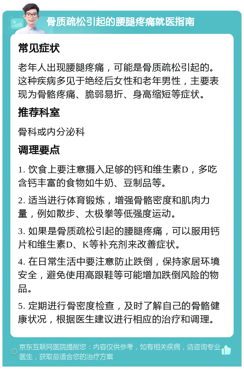 骨质疏松引起的腰腿疼痛就医指南 常见症状 老年人出现腰腿疼痛，可能是骨质疏松引起的。这种疾病多见于绝经后女性和老年男性，主要表现为骨骼疼痛、脆弱易折、身高缩短等症状。 推荐科室 骨科或内分泌科 调理要点 1. 饮食上要注意摄入足够的钙和维生素D，多吃含钙丰富的食物如牛奶、豆制品等。 2. 适当进行体育锻炼，增强骨骼密度和肌肉力量，例如散步、太极拳等低强度运动。 3. 如果是骨质疏松引起的腰腿疼痛，可以服用钙片和维生素D、K等补充剂来改善症状。 4. 在日常生活中要注意防止跌倒，保持家居环境安全，避免使用高跟鞋等可能增加跌倒风险的物品。 5. 定期进行骨密度检查，及时了解自己的骨骼健康状况，根据医生建议进行相应的治疗和调理。