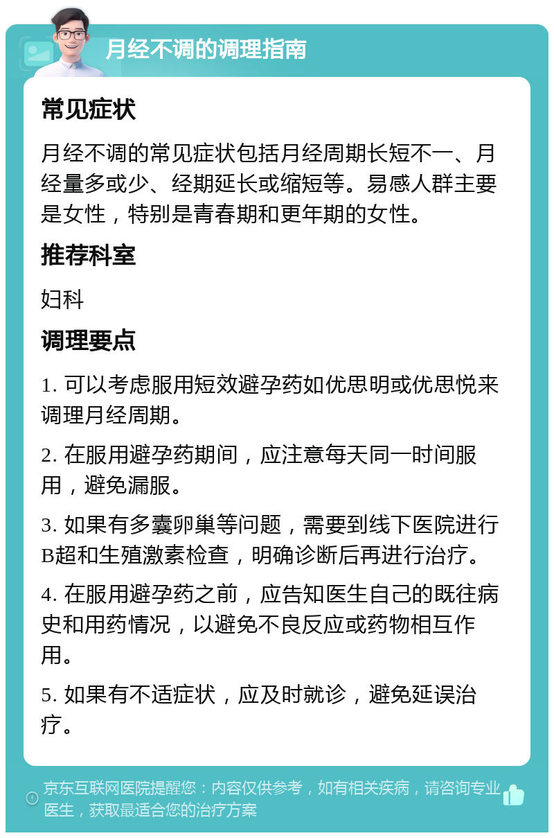 月经不调的调理指南 常见症状 月经不调的常见症状包括月经周期长短不一、月经量多或少、经期延长或缩短等。易感人群主要是女性，特别是青春期和更年期的女性。 推荐科室 妇科 调理要点 1. 可以考虑服用短效避孕药如优思明或优思悦来调理月经周期。 2. 在服用避孕药期间，应注意每天同一时间服用，避免漏服。 3. 如果有多囊卵巢等问题，需要到线下医院进行B超和生殖激素检查，明确诊断后再进行治疗。 4. 在服用避孕药之前，应告知医生自己的既往病史和用药情况，以避免不良反应或药物相互作用。 5. 如果有不适症状，应及时就诊，避免延误治疗。