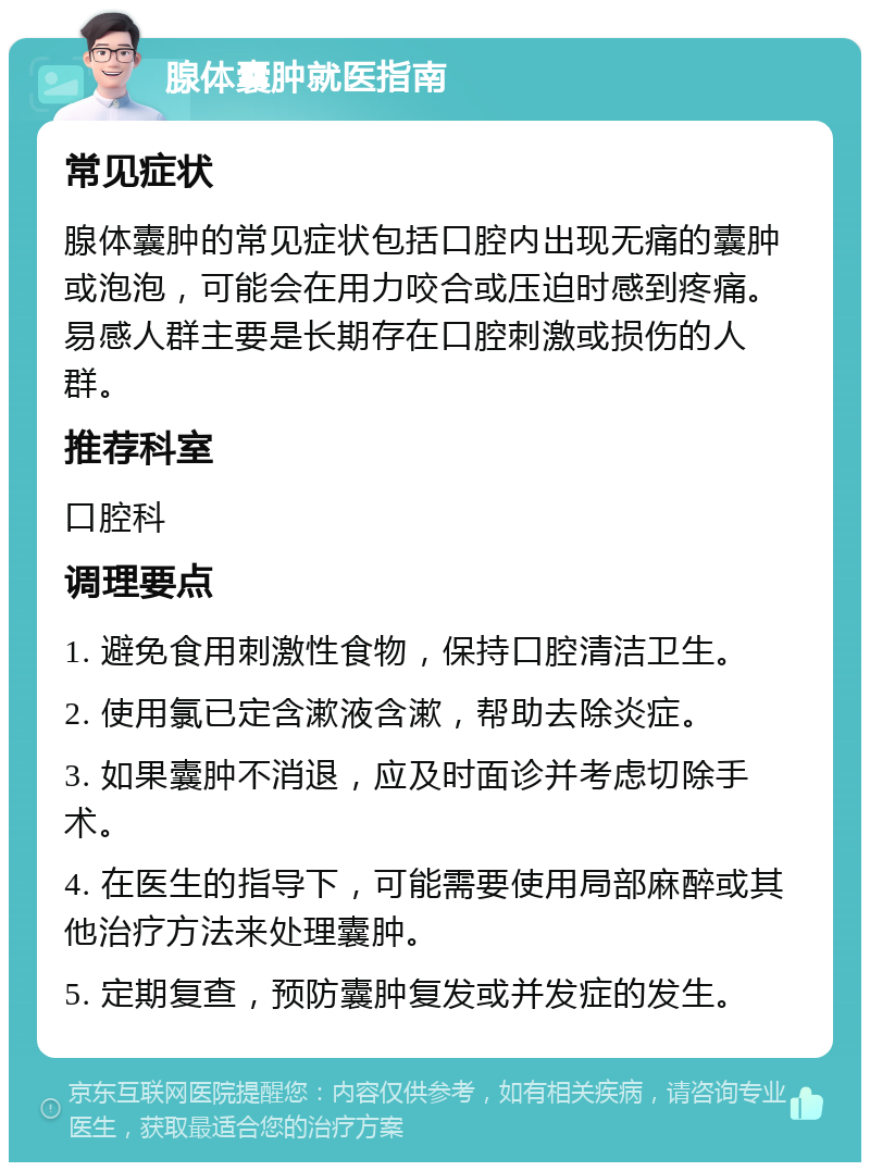 腺体囊肿就医指南 常见症状 腺体囊肿的常见症状包括口腔内出现无痛的囊肿或泡泡，可能会在用力咬合或压迫时感到疼痛。易感人群主要是长期存在口腔刺激或损伤的人群。 推荐科室 口腔科 调理要点 1. 避免食用刺激性食物，保持口腔清洁卫生。 2. 使用氯已定含漱液含漱，帮助去除炎症。 3. 如果囊肿不消退，应及时面诊并考虑切除手术。 4. 在医生的指导下，可能需要使用局部麻醉或其他治疗方法来处理囊肿。 5. 定期复查，预防囊肿复发或并发症的发生。