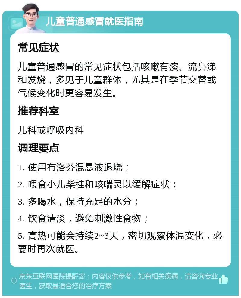 儿童普通感冒就医指南 常见症状 儿童普通感冒的常见症状包括咳嗽有痰、流鼻涕和发烧，多见于儿童群体，尤其是在季节交替或气候变化时更容易发生。 推荐科室 儿科或呼吸内科 调理要点 1. 使用布洛芬混悬液退烧； 2. 喂食小儿柴桂和咳喘灵以缓解症状； 3. 多喝水，保持充足的水分； 4. 饮食清淡，避免刺激性食物； 5. 高热可能会持续2~3天，密切观察体温变化，必要时再次就医。