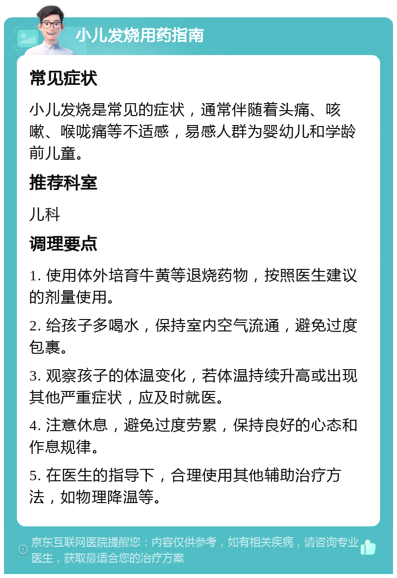 小儿发烧用药指南 常见症状 小儿发烧是常见的症状，通常伴随着头痛、咳嗽、喉咙痛等不适感，易感人群为婴幼儿和学龄前儿童。 推荐科室 儿科 调理要点 1. 使用体外培育牛黄等退烧药物，按照医生建议的剂量使用。 2. 给孩子多喝水，保持室内空气流通，避免过度包裹。 3. 观察孩子的体温变化，若体温持续升高或出现其他严重症状，应及时就医。 4. 注意休息，避免过度劳累，保持良好的心态和作息规律。 5. 在医生的指导下，合理使用其他辅助治疗方法，如物理降温等。