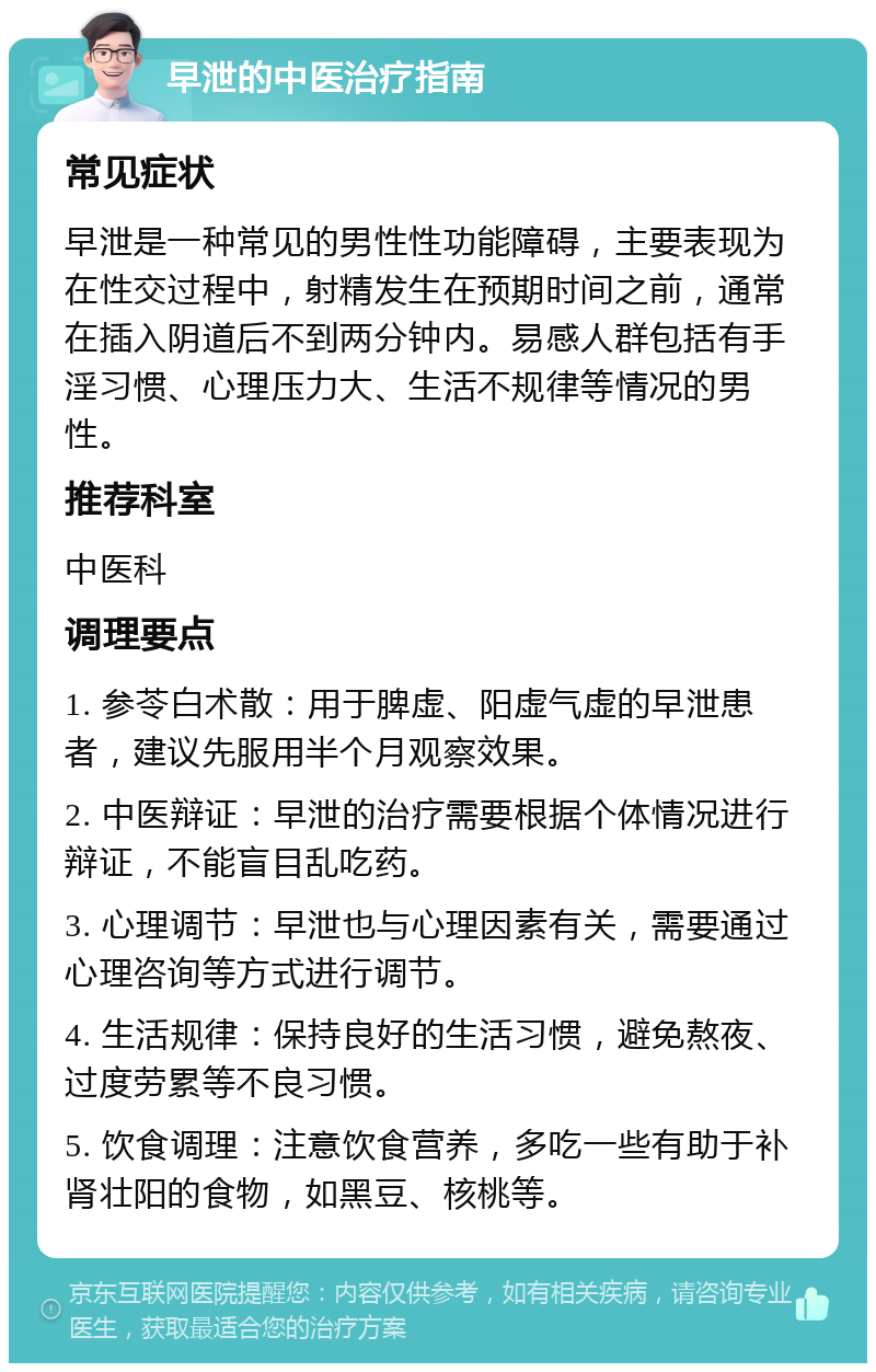 早泄的中医治疗指南 常见症状 早泄是一种常见的男性性功能障碍，主要表现为在性交过程中，射精发生在预期时间之前，通常在插入阴道后不到两分钟内。易感人群包括有手淫习惯、心理压力大、生活不规律等情况的男性。 推荐科室 中医科 调理要点 1. 参苓白术散：用于脾虚、阳虚气虚的早泄患者，建议先服用半个月观察效果。 2. 中医辩证：早泄的治疗需要根据个体情况进行辩证，不能盲目乱吃药。 3. 心理调节：早泄也与心理因素有关，需要通过心理咨询等方式进行调节。 4. 生活规律：保持良好的生活习惯，避免熬夜、过度劳累等不良习惯。 5. 饮食调理：注意饮食营养，多吃一些有助于补肾壮阳的食物，如黑豆、核桃等。