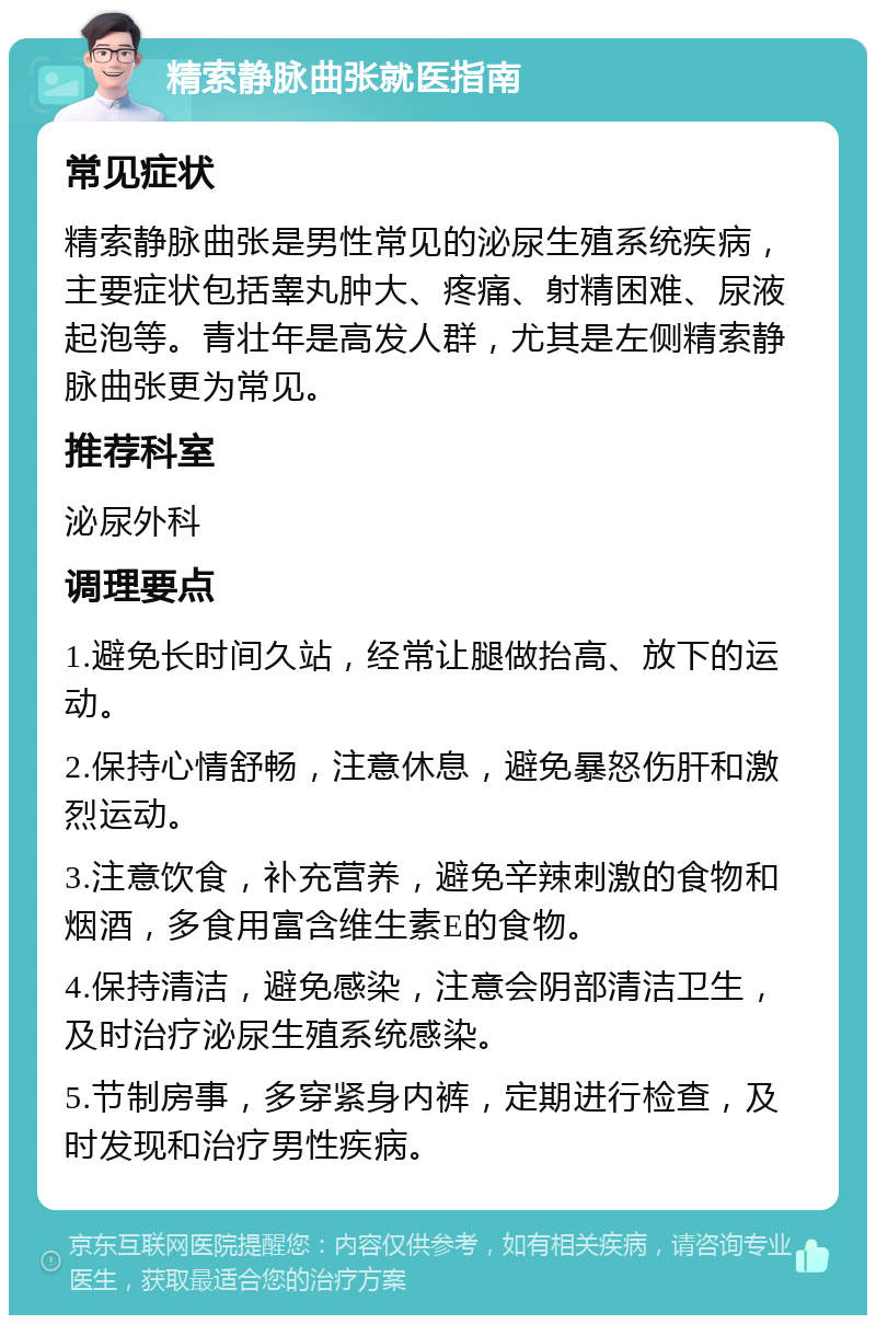 精索静脉曲张就医指南 常见症状 精索静脉曲张是男性常见的泌尿生殖系统疾病，主要症状包括睾丸肿大、疼痛、射精困难、尿液起泡等。青壮年是高发人群，尤其是左侧精索静脉曲张更为常见。 推荐科室 泌尿外科 调理要点 1.避免长时间久站，经常让腿做抬高、放下的运动。 2.保持心情舒畅，注意休息，避免暴怒伤肝和激烈运动。 3.注意饮食，补充营养，避免辛辣刺激的食物和烟酒，多食用富含维生素E的食物。 4.保持清洁，避免感染，注意会阴部清洁卫生，及时治疗泌尿生殖系统感染。 5.节制房事，多穿紧身内裤，定期进行检查，及时发现和治疗男性疾病。