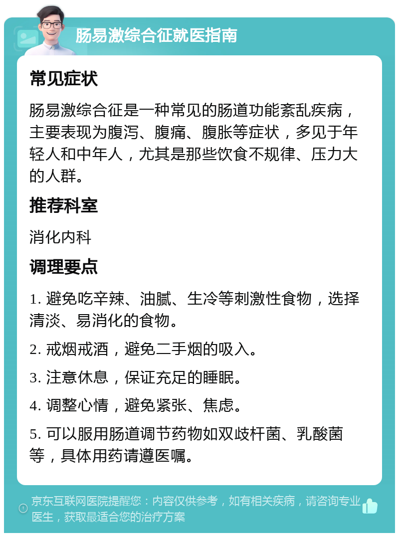 肠易激综合征就医指南 常见症状 肠易激综合征是一种常见的肠道功能紊乱疾病，主要表现为腹泻、腹痛、腹胀等症状，多见于年轻人和中年人，尤其是那些饮食不规律、压力大的人群。 推荐科室 消化内科 调理要点 1. 避免吃辛辣、油腻、生冷等刺激性食物，选择清淡、易消化的食物。 2. 戒烟戒酒，避免二手烟的吸入。 3. 注意休息，保证充足的睡眠。 4. 调整心情，避免紧张、焦虑。 5. 可以服用肠道调节药物如双歧杆菌、乳酸菌等，具体用药请遵医嘱。