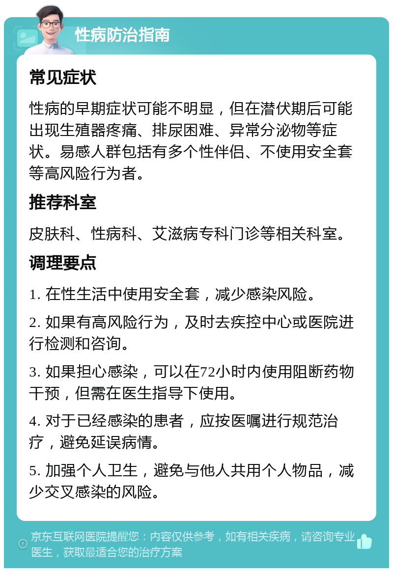 性病防治指南 常见症状 性病的早期症状可能不明显，但在潜伏期后可能出现生殖器疼痛、排尿困难、异常分泌物等症状。易感人群包括有多个性伴侣、不使用安全套等高风险行为者。 推荐科室 皮肤科、性病科、艾滋病专科门诊等相关科室。 调理要点 1. 在性生活中使用安全套，减少感染风险。 2. 如果有高风险行为，及时去疾控中心或医院进行检测和咨询。 3. 如果担心感染，可以在72小时内使用阻断药物干预，但需在医生指导下使用。 4. 对于已经感染的患者，应按医嘱进行规范治疗，避免延误病情。 5. 加强个人卫生，避免与他人共用个人物品，减少交叉感染的风险。