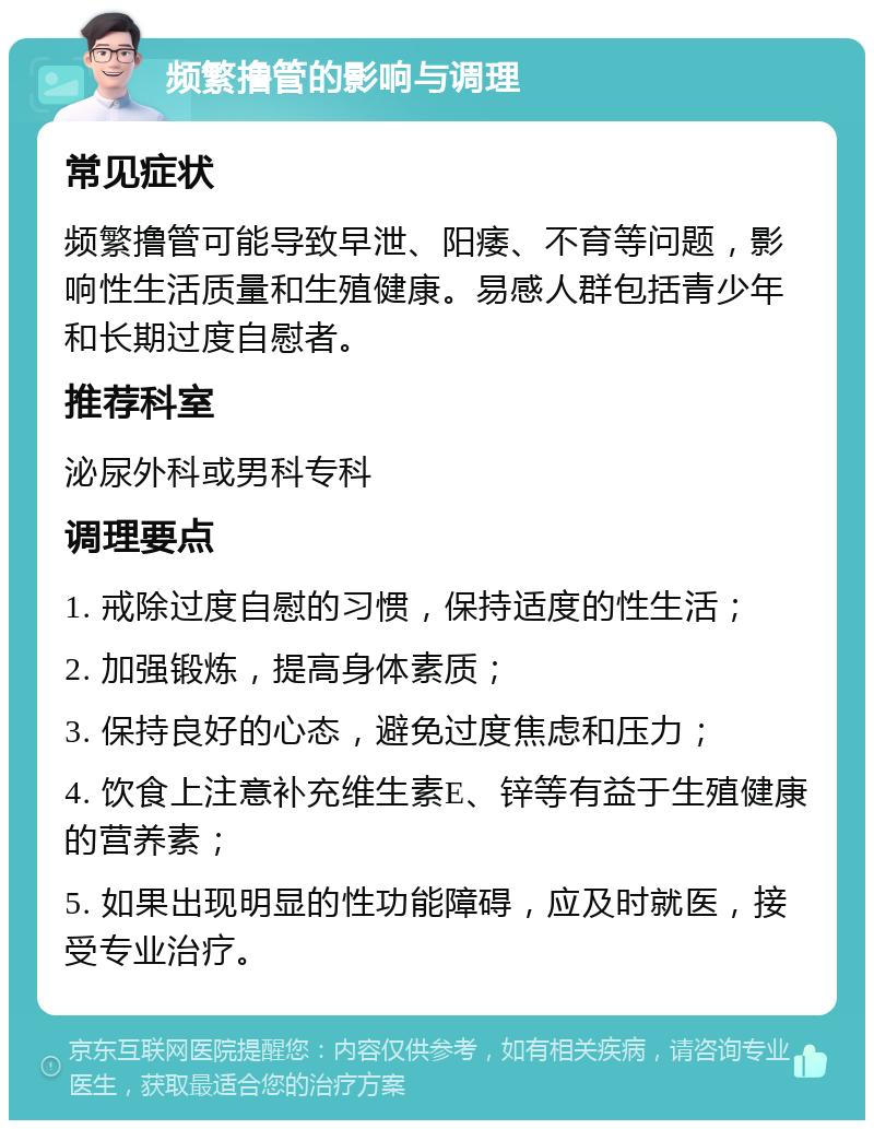 频繁撸管的影响与调理 常见症状 频繁撸管可能导致早泄、阳痿、不育等问题，影响性生活质量和生殖健康。易感人群包括青少年和长期过度自慰者。 推荐科室 泌尿外科或男科专科 调理要点 1. 戒除过度自慰的习惯，保持适度的性生活； 2. 加强锻炼，提高身体素质； 3. 保持良好的心态，避免过度焦虑和压力； 4. 饮食上注意补充维生素E、锌等有益于生殖健康的营养素； 5. 如果出现明显的性功能障碍，应及时就医，接受专业治疗。