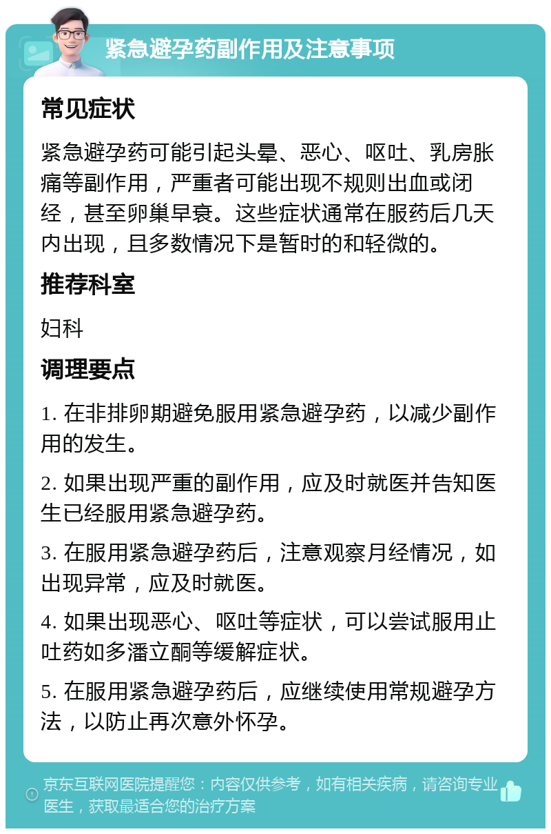 紧急避孕药副作用及注意事项 常见症状 紧急避孕药可能引起头晕、恶心、呕吐、乳房胀痛等副作用，严重者可能出现不规则出血或闭经，甚至卵巢早衰。这些症状通常在服药后几天内出现，且多数情况下是暂时的和轻微的。 推荐科室 妇科 调理要点 1. 在非排卵期避免服用紧急避孕药，以减少副作用的发生。 2. 如果出现严重的副作用，应及时就医并告知医生已经服用紧急避孕药。 3. 在服用紧急避孕药后，注意观察月经情况，如出现异常，应及时就医。 4. 如果出现恶心、呕吐等症状，可以尝试服用止吐药如多潘立酮等缓解症状。 5. 在服用紧急避孕药后，应继续使用常规避孕方法，以防止再次意外怀孕。