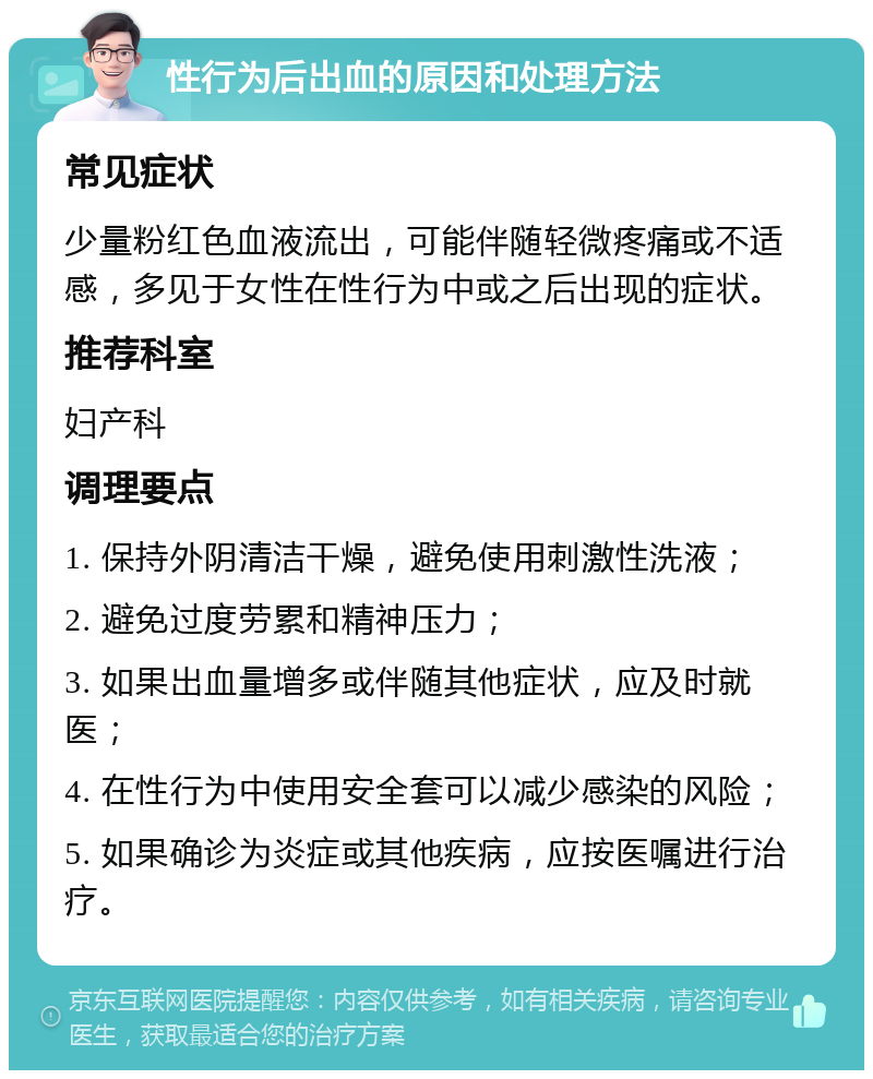 性行为后出血的原因和处理方法 常见症状 少量粉红色血液流出，可能伴随轻微疼痛或不适感，多见于女性在性行为中或之后出现的症状。 推荐科室 妇产科 调理要点 1. 保持外阴清洁干燥，避免使用刺激性洗液； 2. 避免过度劳累和精神压力； 3. 如果出血量增多或伴随其他症状，应及时就医； 4. 在性行为中使用安全套可以减少感染的风险； 5. 如果确诊为炎症或其他疾病，应按医嘱进行治疗。