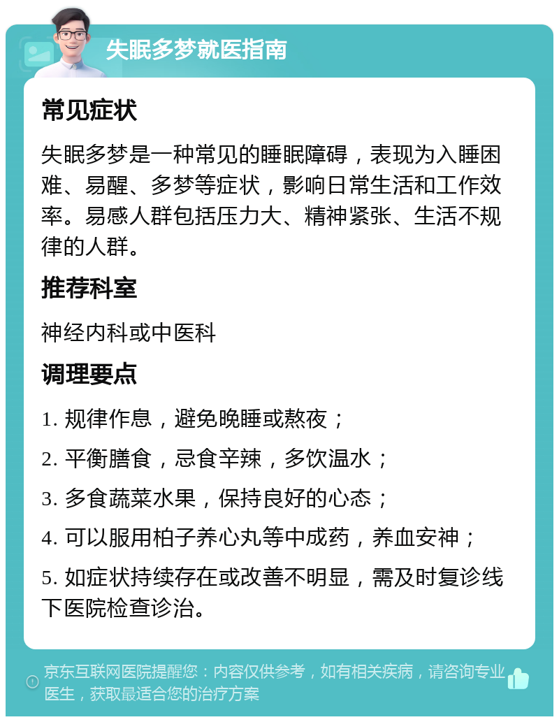 失眠多梦就医指南 常见症状 失眠多梦是一种常见的睡眠障碍，表现为入睡困难、易醒、多梦等症状，影响日常生活和工作效率。易感人群包括压力大、精神紧张、生活不规律的人群。 推荐科室 神经内科或中医科 调理要点 1. 规律作息，避免晚睡或熬夜； 2. 平衡膳食，忌食辛辣，多饮温水； 3. 多食蔬菜水果，保持良好的心态； 4. 可以服用柏子养心丸等中成药，养血安神； 5. 如症状持续存在或改善不明显，需及时复诊线下医院检查诊治。