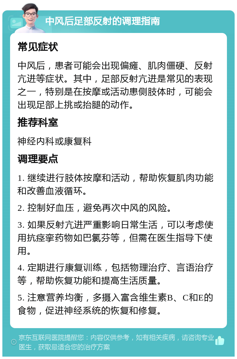 中风后足部反射的调理指南 常见症状 中风后，患者可能会出现偏瘫、肌肉僵硬、反射亢进等症状。其中，足部反射亢进是常见的表现之一，特别是在按摩或活动患侧肢体时，可能会出现足部上挑或抬腿的动作。 推荐科室 神经内科或康复科 调理要点 1. 继续进行肢体按摩和活动，帮助恢复肌肉功能和改善血液循环。 2. 控制好血压，避免再次中风的风险。 3. 如果反射亢进严重影响日常生活，可以考虑使用抗痉挛药物如巴氯芬等，但需在医生指导下使用。 4. 定期进行康复训练，包括物理治疗、言语治疗等，帮助恢复功能和提高生活质量。 5. 注意营养均衡，多摄入富含维生素B、C和E的食物，促进神经系统的恢复和修复。