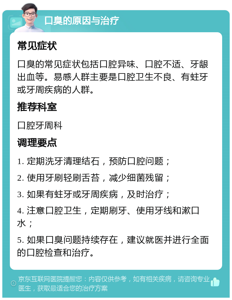 口臭的原因与治疗 常见症状 口臭的常见症状包括口腔异味、口腔不适、牙龈出血等。易感人群主要是口腔卫生不良、有蛀牙或牙周疾病的人群。 推荐科室 口腔牙周科 调理要点 1. 定期洗牙清理结石，预防口腔问题； 2. 使用牙刷轻刷舌苔，减少细菌残留； 3. 如果有蛀牙或牙周疾病，及时治疗； 4. 注意口腔卫生，定期刷牙、使用牙线和漱口水； 5. 如果口臭问题持续存在，建议就医并进行全面的口腔检查和治疗。