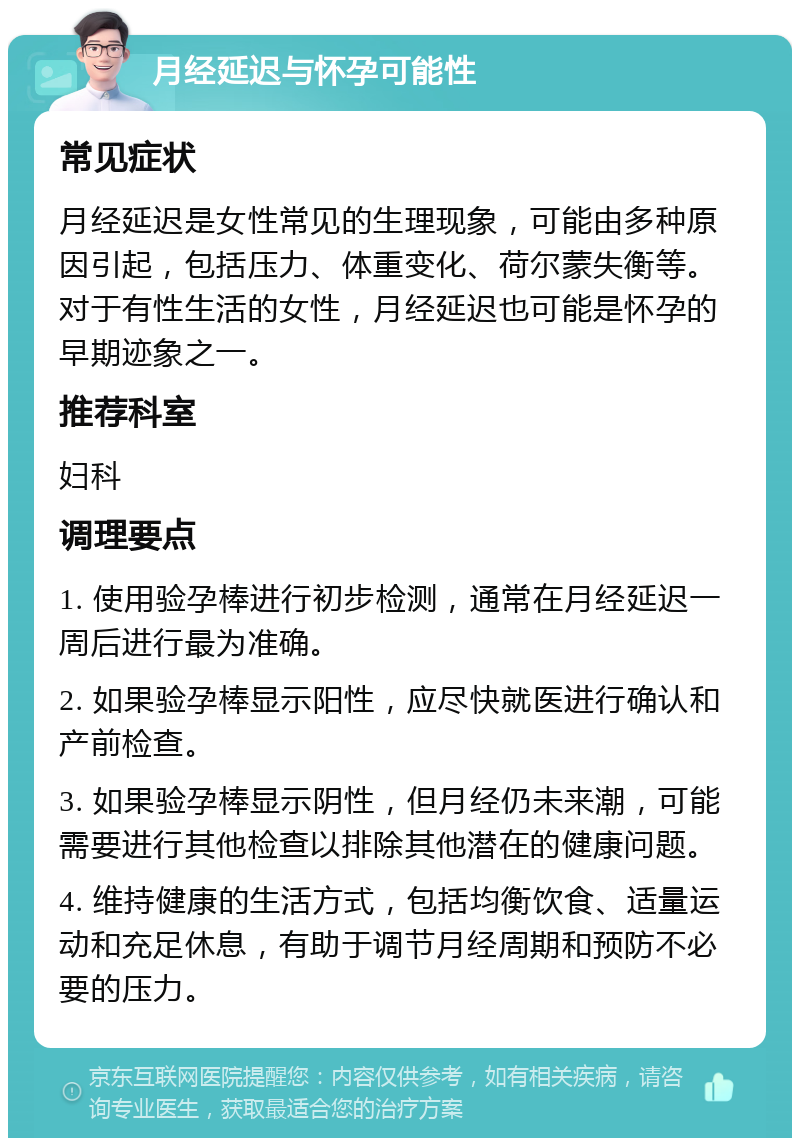 月经延迟与怀孕可能性 常见症状 月经延迟是女性常见的生理现象，可能由多种原因引起，包括压力、体重变化、荷尔蒙失衡等。对于有性生活的女性，月经延迟也可能是怀孕的早期迹象之一。 推荐科室 妇科 调理要点 1. 使用验孕棒进行初步检测，通常在月经延迟一周后进行最为准确。 2. 如果验孕棒显示阳性，应尽快就医进行确认和产前检查。 3. 如果验孕棒显示阴性，但月经仍未来潮，可能需要进行其他检查以排除其他潜在的健康问题。 4. 维持健康的生活方式，包括均衡饮食、适量运动和充足休息，有助于调节月经周期和预防不必要的压力。