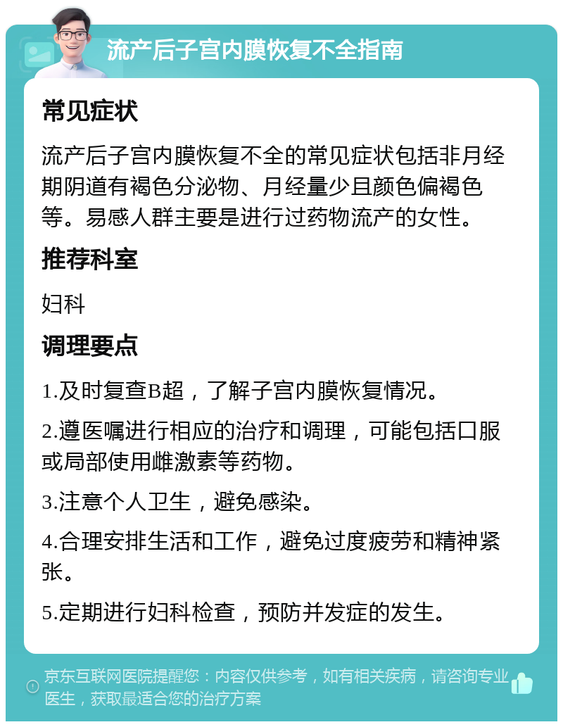 流产后子宫内膜恢复不全指南 常见症状 流产后子宫内膜恢复不全的常见症状包括非月经期阴道有褐色分泌物、月经量少且颜色偏褐色等。易感人群主要是进行过药物流产的女性。 推荐科室 妇科 调理要点 1.及时复查B超，了解子宫内膜恢复情况。 2.遵医嘱进行相应的治疗和调理，可能包括口服或局部使用雌激素等药物。 3.注意个人卫生，避免感染。 4.合理安排生活和工作，避免过度疲劳和精神紧张。 5.定期进行妇科检查，预防并发症的发生。