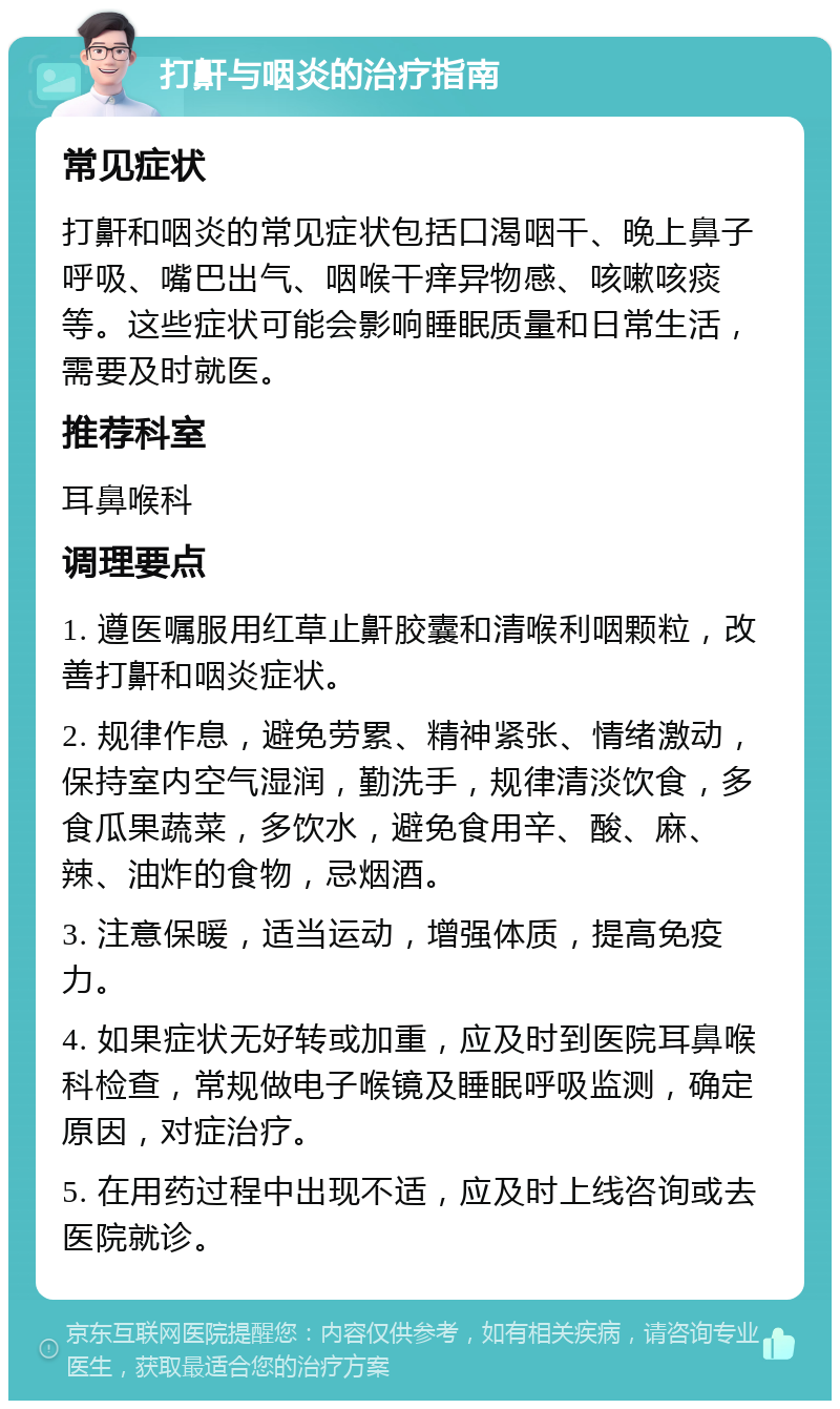 打鼾与咽炎的治疗指南 常见症状 打鼾和咽炎的常见症状包括口渴咽干、晚上鼻子呼吸、嘴巴出气、咽喉干痒异物感、咳嗽咳痰等。这些症状可能会影响睡眠质量和日常生活，需要及时就医。 推荐科室 耳鼻喉科 调理要点 1. 遵医嘱服用红草止鼾胶囊和清喉利咽颗粒，改善打鼾和咽炎症状。 2. 规律作息，避免劳累、精神紧张、情绪激动，保持室内空气湿润，勤洗手，规律清淡饮食，多食瓜果蔬菜，多饮水，避免食用辛、酸、麻、辣、油炸的食物，忌烟酒。 3. 注意保暖，适当运动，增强体质，提高免疫力。 4. 如果症状无好转或加重，应及时到医院耳鼻喉科检查，常规做电子喉镜及睡眠呼吸监测，确定原因，对症治疗。 5. 在用药过程中出现不适，应及时上线咨询或去医院就诊。