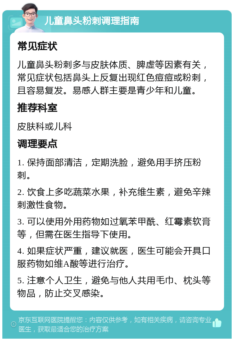 儿童鼻头粉刺调理指南 常见症状 儿童鼻头粉刺多与皮肤体质、脾虚等因素有关，常见症状包括鼻头上反复出现红色痘痘或粉刺，且容易复发。易感人群主要是青少年和儿童。 推荐科室 皮肤科或儿科 调理要点 1. 保持面部清洁，定期洗脸，避免用手挤压粉刺。 2. 饮食上多吃蔬菜水果，补充维生素，避免辛辣刺激性食物。 3. 可以使用外用药物如过氧苯甲酰、红霉素软膏等，但需在医生指导下使用。 4. 如果症状严重，建议就医，医生可能会开具口服药物如维A酸等进行治疗。 5. 注意个人卫生，避免与他人共用毛巾、枕头等物品，防止交叉感染。