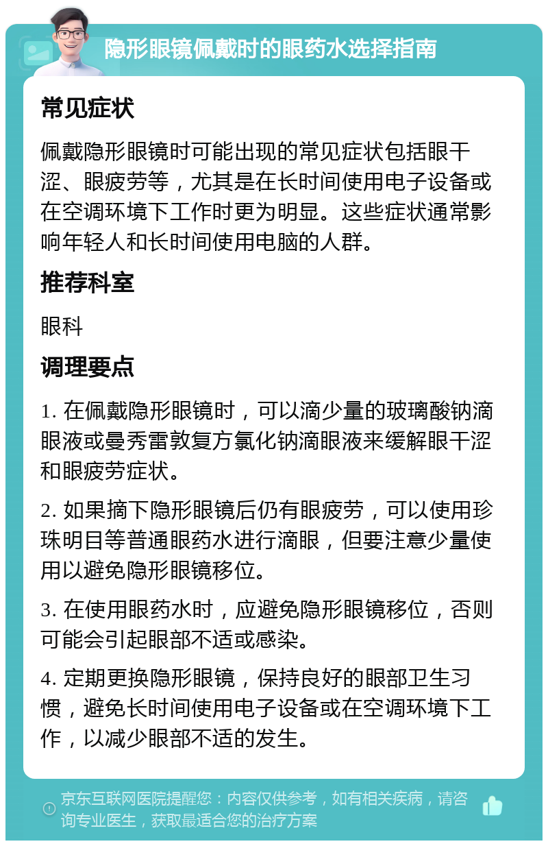 隐形眼镜佩戴时的眼药水选择指南 常见症状 佩戴隐形眼镜时可能出现的常见症状包括眼干涩、眼疲劳等，尤其是在长时间使用电子设备或在空调环境下工作时更为明显。这些症状通常影响年轻人和长时间使用电脑的人群。 推荐科室 眼科 调理要点 1. 在佩戴隐形眼镜时，可以滴少量的玻璃酸钠滴眼液或曼秀雷敦复方氯化钠滴眼液来缓解眼干涩和眼疲劳症状。 2. 如果摘下隐形眼镜后仍有眼疲劳，可以使用珍珠明目等普通眼药水进行滴眼，但要注意少量使用以避免隐形眼镜移位。 3. 在使用眼药水时，应避免隐形眼镜移位，否则可能会引起眼部不适或感染。 4. 定期更换隐形眼镜，保持良好的眼部卫生习惯，避免长时间使用电子设备或在空调环境下工作，以减少眼部不适的发生。