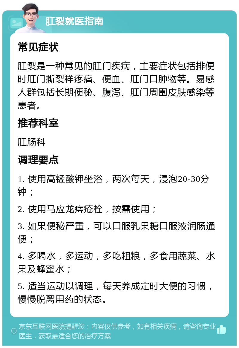 肛裂就医指南 常见症状 肛裂是一种常见的肛门疾病，主要症状包括排便时肛门撕裂样疼痛、便血、肛门口肿物等。易感人群包括长期便秘、腹泻、肛门周围皮肤感染等患者。 推荐科室 肛肠科 调理要点 1. 使用高锰酸钾坐浴，两次每天，浸泡20-30分钟； 2. 使用马应龙痔疮栓，按需使用； 3. 如果便秘严重，可以口服乳果糖口服液润肠通便； 4. 多喝水，多运动，多吃粗粮，多食用蔬菜、水果及蜂蜜水； 5. 适当运动以调理，每天养成定时大便的习惯，慢慢脱离用药的状态。