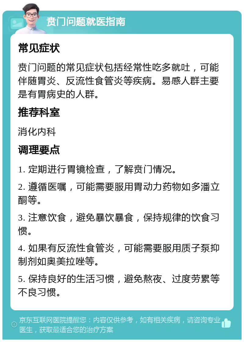 贲门问题就医指南 常见症状 贲门问题的常见症状包括经常性吃多就吐，可能伴随胃炎、反流性食管炎等疾病。易感人群主要是有胃病史的人群。 推荐科室 消化内科 调理要点 1. 定期进行胃镜检查，了解贲门情况。 2. 遵循医嘱，可能需要服用胃动力药物如多潘立酮等。 3. 注意饮食，避免暴饮暴食，保持规律的饮食习惯。 4. 如果有反流性食管炎，可能需要服用质子泵抑制剂如奥美拉唑等。 5. 保持良好的生活习惯，避免熬夜、过度劳累等不良习惯。