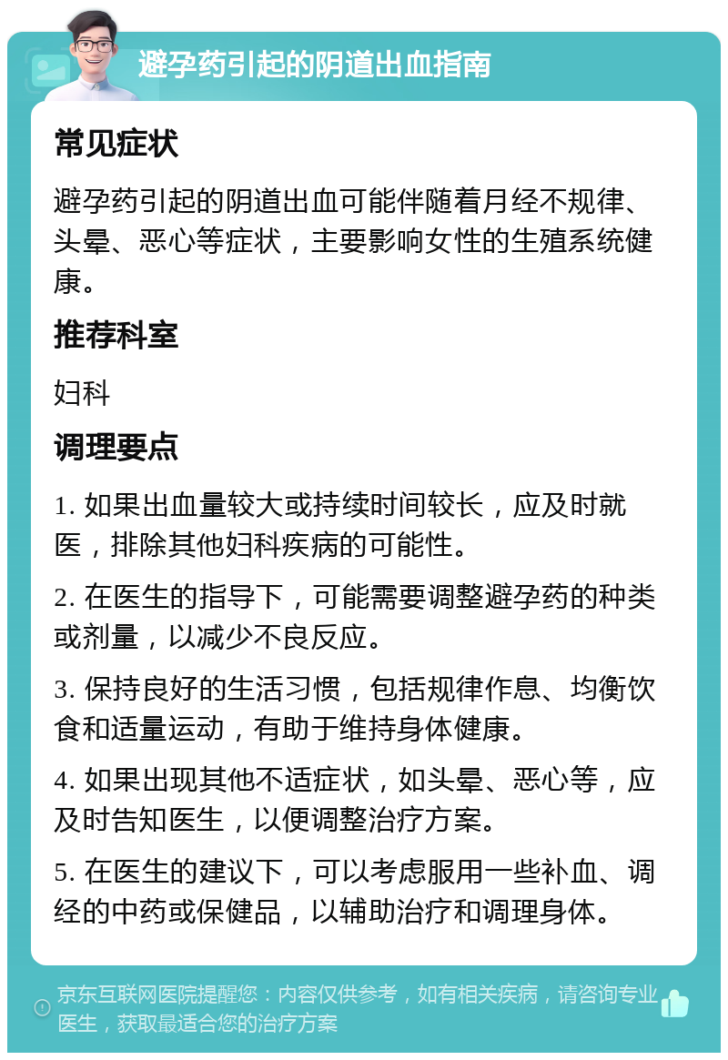 避孕药引起的阴道出血指南 常见症状 避孕药引起的阴道出血可能伴随着月经不规律、头晕、恶心等症状，主要影响女性的生殖系统健康。 推荐科室 妇科 调理要点 1. 如果出血量较大或持续时间较长，应及时就医，排除其他妇科疾病的可能性。 2. 在医生的指导下，可能需要调整避孕药的种类或剂量，以减少不良反应。 3. 保持良好的生活习惯，包括规律作息、均衡饮食和适量运动，有助于维持身体健康。 4. 如果出现其他不适症状，如头晕、恶心等，应及时告知医生，以便调整治疗方案。 5. 在医生的建议下，可以考虑服用一些补血、调经的中药或保健品，以辅助治疗和调理身体。