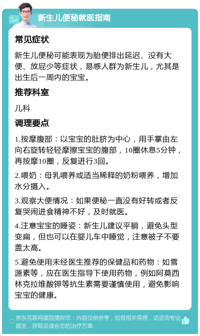 新生儿便秘就医指南 常见症状 新生儿便秘可能表现为胎便排出延迟、没有大便、放屁少等症状，易感人群为新生儿，尤其是出生后一周内的宝宝。 推荐科室 儿科 调理要点 1.按摩腹部：以宝宝的肚脐为中心，用手掌由左向右旋转轻轻摩擦宝宝的腹部，10圈休息5分钟，再按摩10圈，反复进行3回。 2.喂奶：母乳喂养或适当稀释的奶粉喂养，增加水分摄入。 3.观察大便情况：如果便秘一直没有好转或者反复哭闹进食精神不好，及时就医。 4.注意宝宝的睡姿：新生儿建议平躺，避免头型变扁，但也可以在婴儿车中睡觉，注意被子不要盖太高。 5.避免使用未经医生推荐的保健品和药物：如雪源素等，应在医生指导下使用药物，例如阿莫西林克拉维酸钾等抗生素需要谨慎使用，避免影响宝宝的健康。