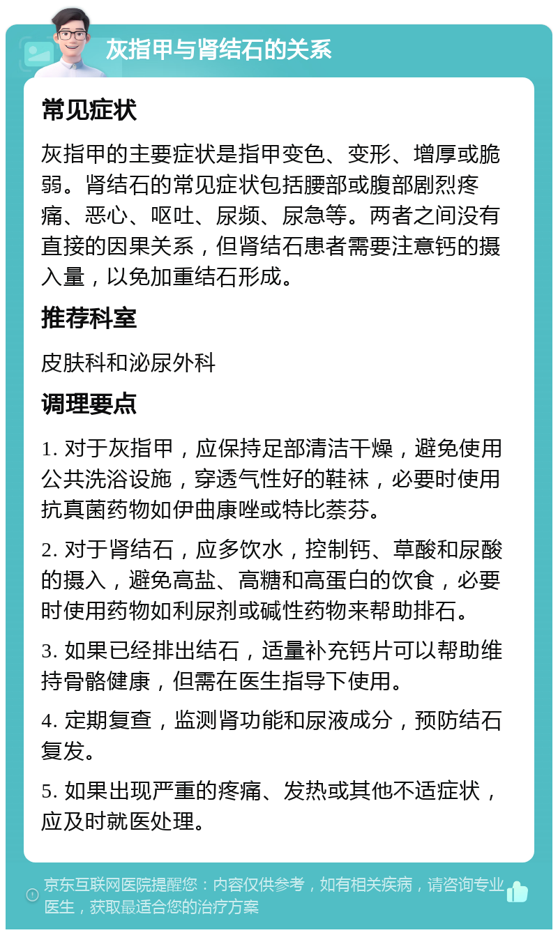 灰指甲与肾结石的关系 常见症状 灰指甲的主要症状是指甲变色、变形、增厚或脆弱。肾结石的常见症状包括腰部或腹部剧烈疼痛、恶心、呕吐、尿频、尿急等。两者之间没有直接的因果关系，但肾结石患者需要注意钙的摄入量，以免加重结石形成。 推荐科室 皮肤科和泌尿外科 调理要点 1. 对于灰指甲，应保持足部清洁干燥，避免使用公共洗浴设施，穿透气性好的鞋袜，必要时使用抗真菌药物如伊曲康唑或特比萘芬。 2. 对于肾结石，应多饮水，控制钙、草酸和尿酸的摄入，避免高盐、高糖和高蛋白的饮食，必要时使用药物如利尿剂或碱性药物来帮助排石。 3. 如果已经排出结石，适量补充钙片可以帮助维持骨骼健康，但需在医生指导下使用。 4. 定期复查，监测肾功能和尿液成分，预防结石复发。 5. 如果出现严重的疼痛、发热或其他不适症状，应及时就医处理。