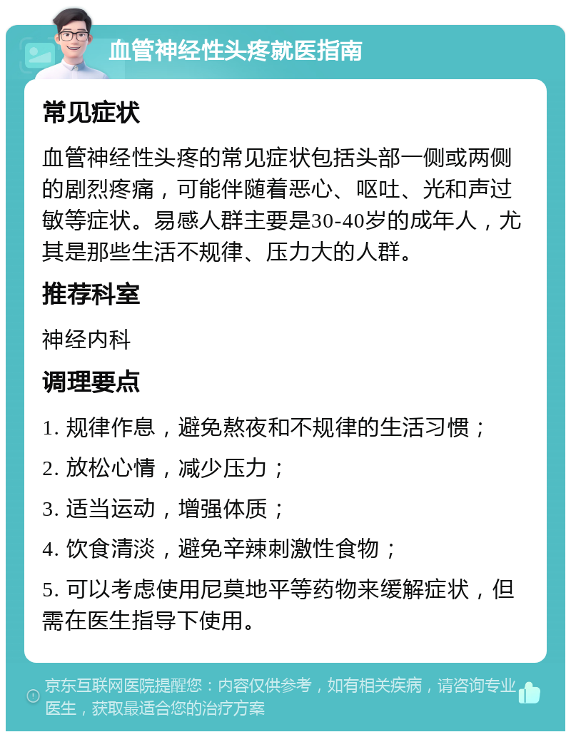 血管神经性头疼就医指南 常见症状 血管神经性头疼的常见症状包括头部一侧或两侧的剧烈疼痛，可能伴随着恶心、呕吐、光和声过敏等症状。易感人群主要是30-40岁的成年人，尤其是那些生活不规律、压力大的人群。 推荐科室 神经内科 调理要点 1. 规律作息，避免熬夜和不规律的生活习惯； 2. 放松心情，减少压力； 3. 适当运动，增强体质； 4. 饮食清淡，避免辛辣刺激性食物； 5. 可以考虑使用尼莫地平等药物来缓解症状，但需在医生指导下使用。