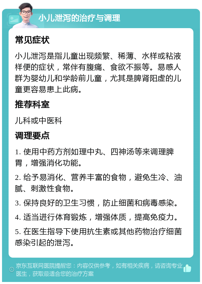 小儿泄泻的治疗与调理 常见症状 小儿泄泻是指儿童出现频繁、稀薄、水样或粘液样便的症状，常伴有腹痛、食欲不振等。易感人群为婴幼儿和学龄前儿童，尤其是脾肾阳虚的儿童更容易患上此病。 推荐科室 儿科或中医科 调理要点 1. 使用中药方剂如理中丸、四神汤等来调理脾胃，增强消化功能。 2. 给予易消化、营养丰富的食物，避免生冷、油腻、刺激性食物。 3. 保持良好的卫生习惯，防止细菌和病毒感染。 4. 适当进行体育锻炼，增强体质，提高免疫力。 5. 在医生指导下使用抗生素或其他药物治疗细菌感染引起的泄泻。