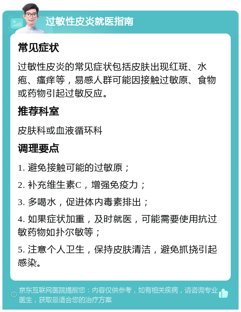 过敏性皮炎就医指南 常见症状 过敏性皮炎的常见症状包括皮肤出现红斑、水疱、瘙痒等，易感人群可能因接触过敏原、食物或药物引起过敏反应。 推荐科室 皮肤科或血液循环科 调理要点 1. 避免接触可能的过敏原； 2. 补充维生素C，增强免疫力； 3. 多喝水，促进体内毒素排出； 4. 如果症状加重，及时就医，可能需要使用抗过敏药物如扑尔敏等； 5. 注意个人卫生，保持皮肤清洁，避免抓挠引起感染。