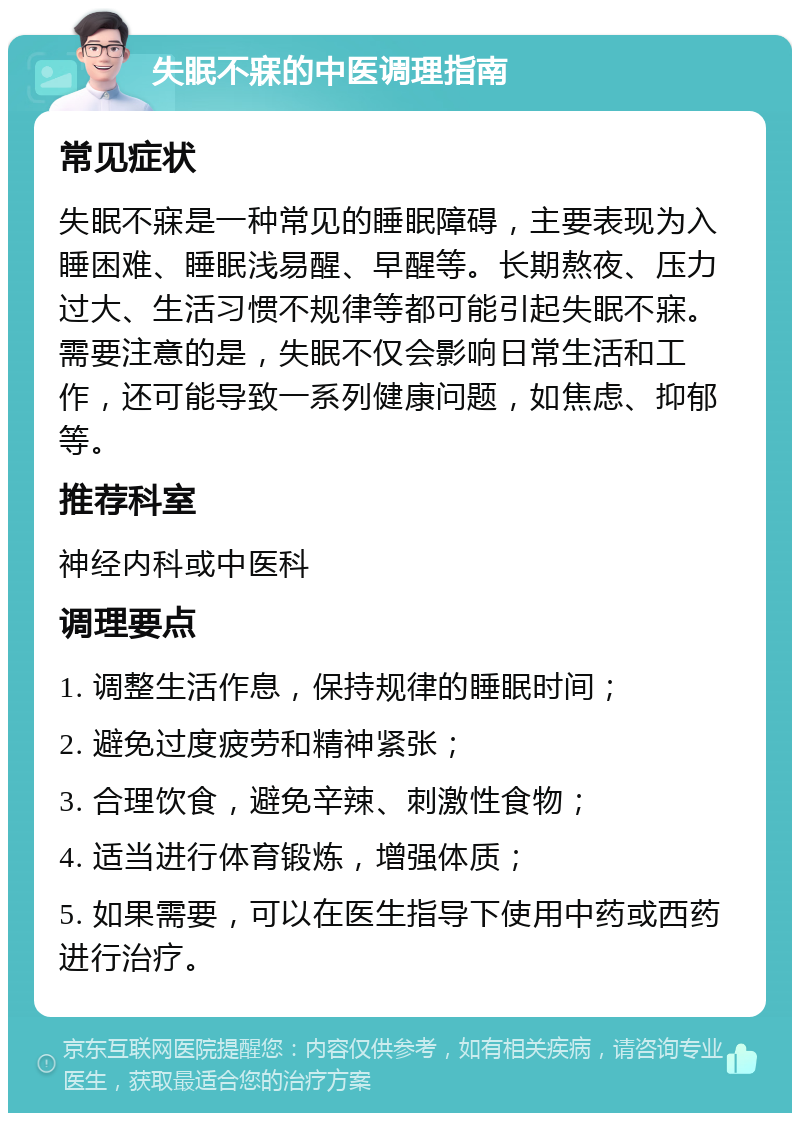 失眠不寐的中医调理指南 常见症状 失眠不寐是一种常见的睡眠障碍，主要表现为入睡困难、睡眠浅易醒、早醒等。长期熬夜、压力过大、生活习惯不规律等都可能引起失眠不寐。需要注意的是，失眠不仅会影响日常生活和工作，还可能导致一系列健康问题，如焦虑、抑郁等。 推荐科室 神经内科或中医科 调理要点 1. 调整生活作息，保持规律的睡眠时间； 2. 避免过度疲劳和精神紧张； 3. 合理饮食，避免辛辣、刺激性食物； 4. 适当进行体育锻炼，增强体质； 5. 如果需要，可以在医生指导下使用中药或西药进行治疗。