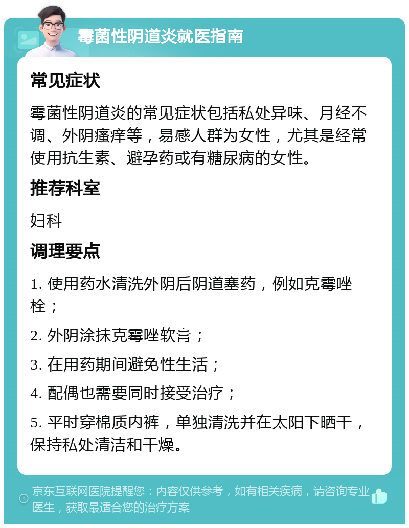 霉菌性阴道炎就医指南 常见症状 霉菌性阴道炎的常见症状包括私处异味、月经不调、外阴瘙痒等，易感人群为女性，尤其是经常使用抗生素、避孕药或有糖尿病的女性。 推荐科室 妇科 调理要点 1. 使用药水清洗外阴后阴道塞药，例如克霉唑栓； 2. 外阴涂抹克霉唑软膏； 3. 在用药期间避免性生活； 4. 配偶也需要同时接受治疗； 5. 平时穿棉质内裤，单独清洗并在太阳下晒干，保持私处清洁和干燥。