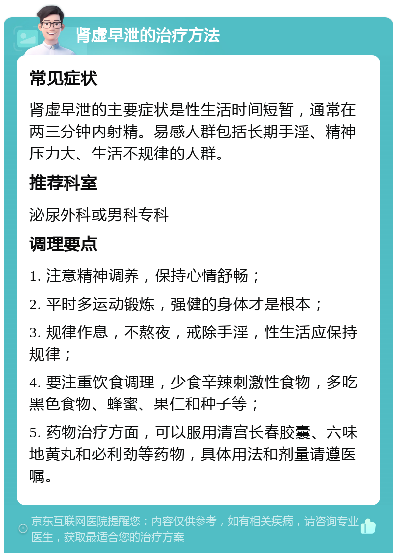 肾虚早泄的治疗方法 常见症状 肾虚早泄的主要症状是性生活时间短暂，通常在两三分钟内射精。易感人群包括长期手淫、精神压力大、生活不规律的人群。 推荐科室 泌尿外科或男科专科 调理要点 1. 注意精神调养，保持心情舒畅； 2. 平时多运动锻炼，强健的身体才是根本； 3. 规律作息，不熬夜，戒除手淫，性生活应保持规律； 4. 要注重饮食调理，少食辛辣刺激性食物，多吃黑色食物、蜂蜜、果仁和种子等； 5. 药物治疗方面，可以服用清宫长春胶囊、六味地黄丸和必利劲等药物，具体用法和剂量请遵医嘱。