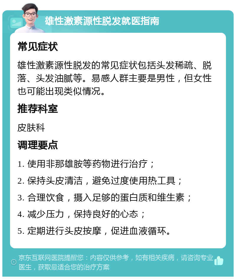 雄性激素源性脱发就医指南 常见症状 雄性激素源性脱发的常见症状包括头发稀疏、脱落、头发油腻等。易感人群主要是男性，但女性也可能出现类似情况。 推荐科室 皮肤科 调理要点 1. 使用非那雄胺等药物进行治疗； 2. 保持头皮清洁，避免过度使用热工具； 3. 合理饮食，摄入足够的蛋白质和维生素； 4. 减少压力，保持良好的心态； 5. 定期进行头皮按摩，促进血液循环。