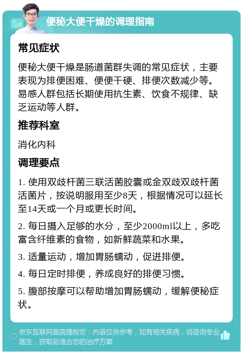 便秘大便干燥的调理指南 常见症状 便秘大便干燥是肠道菌群失调的常见症状，主要表现为排便困难、便便干硬、排便次数减少等。易感人群包括长期使用抗生素、饮食不规律、缺乏运动等人群。 推荐科室 消化内科 调理要点 1. 使用双歧杆菌三联活菌胶囊或金双歧双歧杆菌活菌片，按说明服用至少8天，根据情况可以延长至14天或一个月或更长时间。 2. 每日摄入足够的水分，至少2000ml以上，多吃富含纤维素的食物，如新鲜蔬菜和水果。 3. 适量运动，增加胃肠蠕动，促进排便。 4. 每日定时排便，养成良好的排便习惯。 5. 腹部按摩可以帮助增加胃肠蠕动，缓解便秘症状。