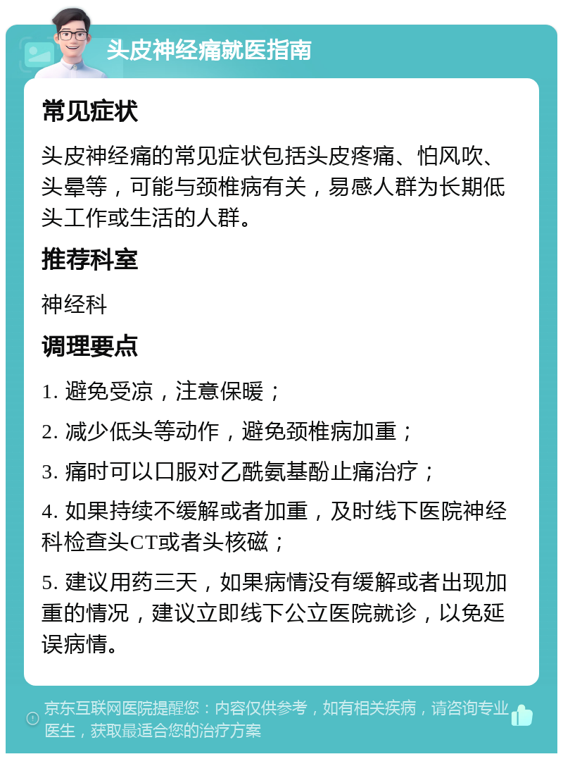 头皮神经痛就医指南 常见症状 头皮神经痛的常见症状包括头皮疼痛、怕风吹、头晕等，可能与颈椎病有关，易感人群为长期低头工作或生活的人群。 推荐科室 神经科 调理要点 1. 避免受凉，注意保暖； 2. 减少低头等动作，避免颈椎病加重； 3. 痛时可以口服对乙酰氨基酚止痛治疗； 4. 如果持续不缓解或者加重，及时线下医院神经科检查头CT或者头核磁； 5. 建议用药三天，如果病情没有缓解或者出现加重的情况，建议立即线下公立医院就诊，以免延误病情。