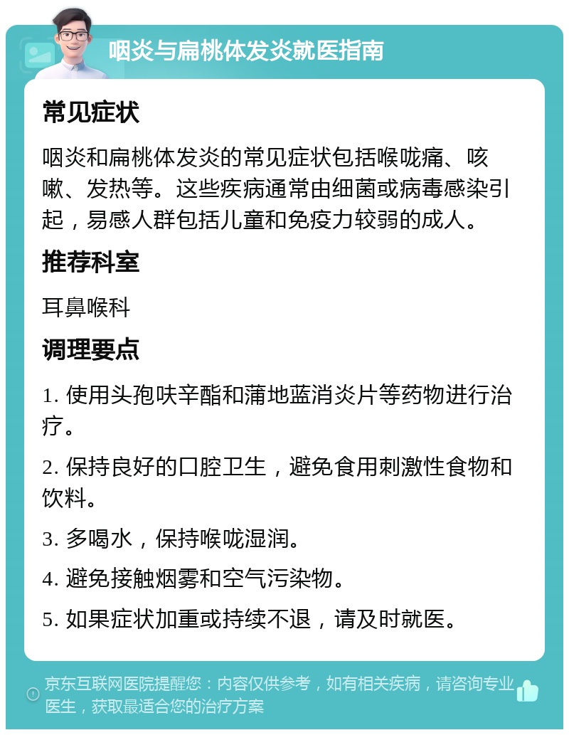 咽炎与扁桃体发炎就医指南 常见症状 咽炎和扁桃体发炎的常见症状包括喉咙痛、咳嗽、发热等。这些疾病通常由细菌或病毒感染引起，易感人群包括儿童和免疫力较弱的成人。 推荐科室 耳鼻喉科 调理要点 1. 使用头孢呋辛酯和蒲地蓝消炎片等药物进行治疗。 2. 保持良好的口腔卫生，避免食用刺激性食物和饮料。 3. 多喝水，保持喉咙湿润。 4. 避免接触烟雾和空气污染物。 5. 如果症状加重或持续不退，请及时就医。