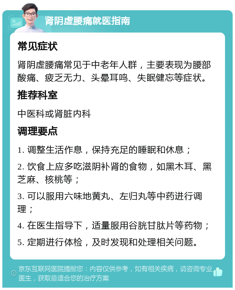 肾阴虚腰痛就医指南 常见症状 肾阴虚腰痛常见于中老年人群，主要表现为腰部酸痛、疲乏无力、头晕耳鸣、失眠健忘等症状。 推荐科室 中医科或肾脏内科 调理要点 1. 调整生活作息，保持充足的睡眠和休息； 2. 饮食上应多吃滋阴补肾的食物，如黑木耳、黑芝麻、核桃等； 3. 可以服用六味地黄丸、左归丸等中药进行调理； 4. 在医生指导下，适量服用谷胱甘肽片等药物； 5. 定期进行体检，及时发现和处理相关问题。